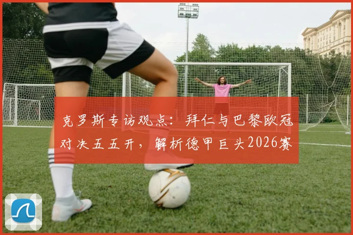 克罗斯专访观点：拜仁与巴黎欧冠对决五五开，解析德甲巨头2026赛季冲击三冠王的真实前景