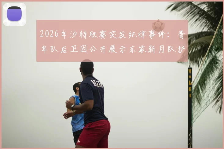 2026年沙特联赛突发纪律事件:青年队后卫因公开展示东家新月队护腿板遭内部处分,直接被移出大名单