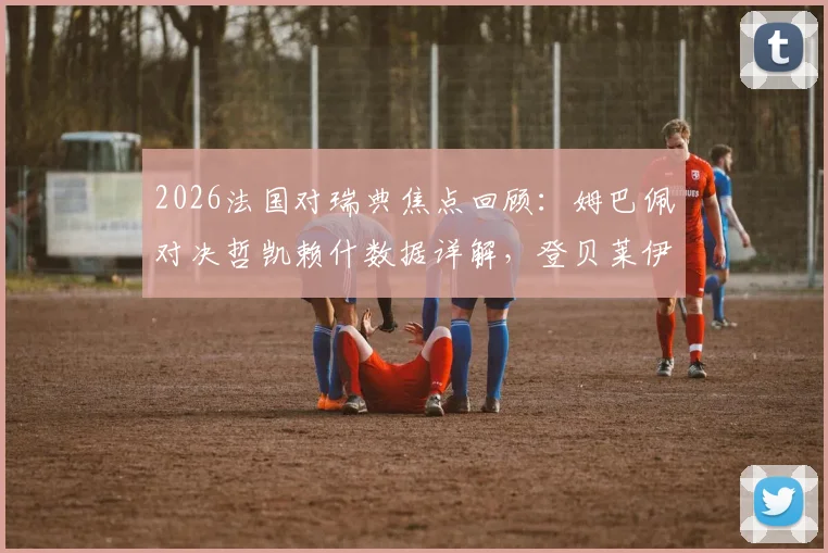2026法国对瑞典焦点回顾:姆巴佩对决哲凯赖什数据详解,登贝莱伊萨克场上表现全解析