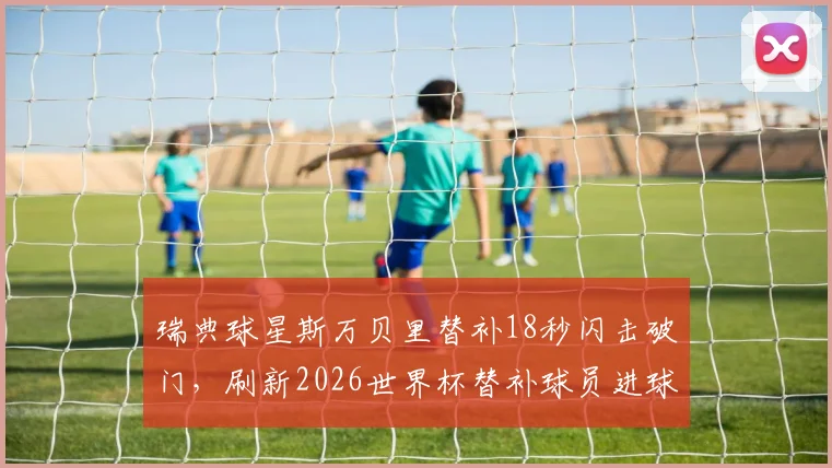 瑞典球星斯万贝里替补18秒闪击破门，刷新2026世界杯替补球员进球速度纪录全回顾