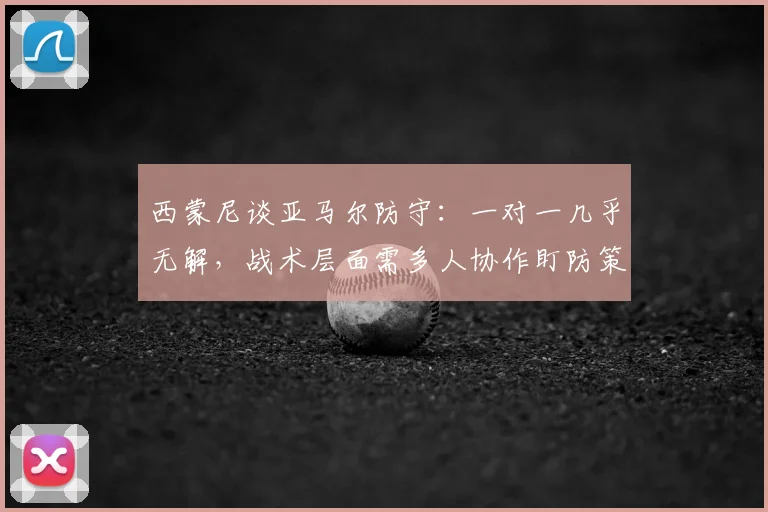 西蒙尼谈亚马尔防守：一对一几乎无解，战术层面需多人协作盯防策略分析