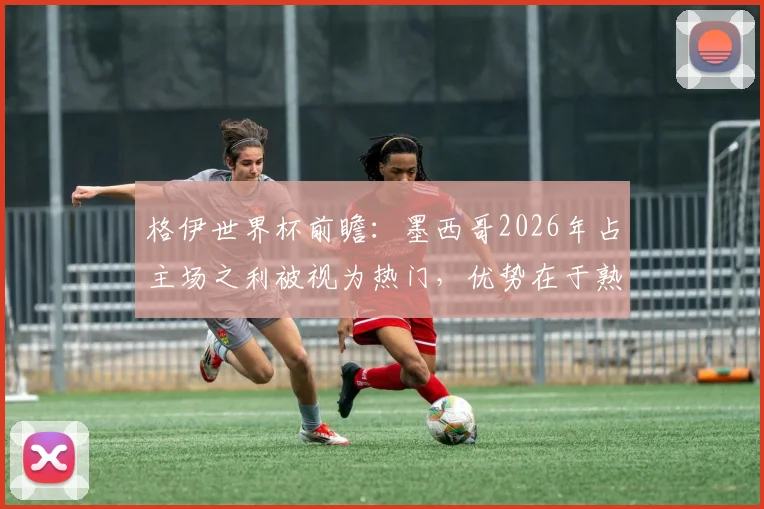 格伊世界杯前瞻：墨西哥2026年占主场之利被视为热门，优势在于熟悉环境
