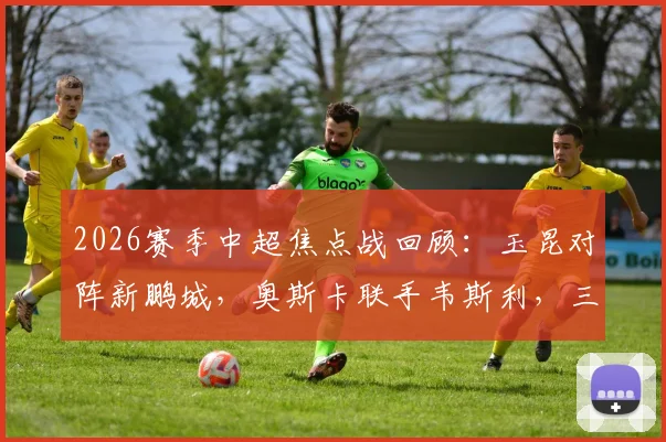 2026赛季中超焦点战回顾:玉昆对阵新鹏城,奥斯卡联手韦斯利,三外援首发阵容深度解析