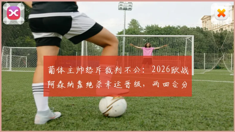 葡体主帅怒斥裁判不公：2026欧战阿森纳靠绝杀幸运晋级，两回合分析揭示葡萄牙体育更胜一筹