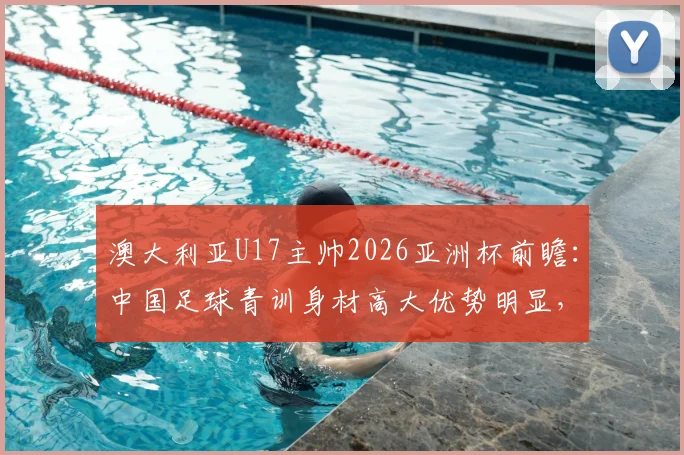 澳大利亚U17主帅2026亚洲杯前瞻:中国足球青训身材高大优势明显,技术能力到底如何?