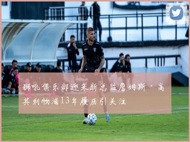 狮吼俱乐部迎来新总监詹姆斯·高 其利物浦13年履历引关注
