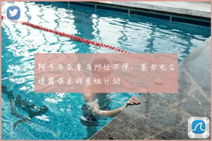 阿韦洛亚皇马帅位不保,塞尔电台透露俱乐部重组计划