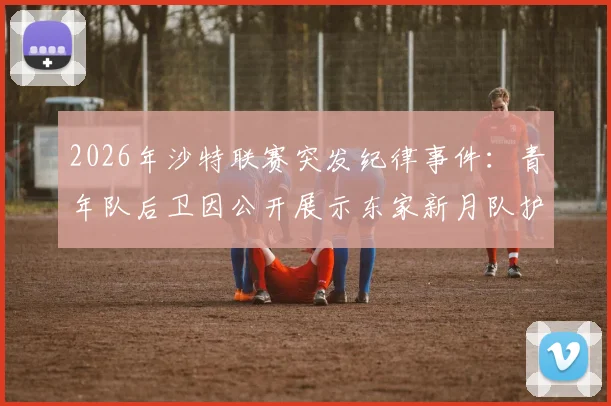 2026年沙特联赛突发纪律事件：青年队后卫因公开展示东家新月队护腿板遭内部处分，直接被移出大名单