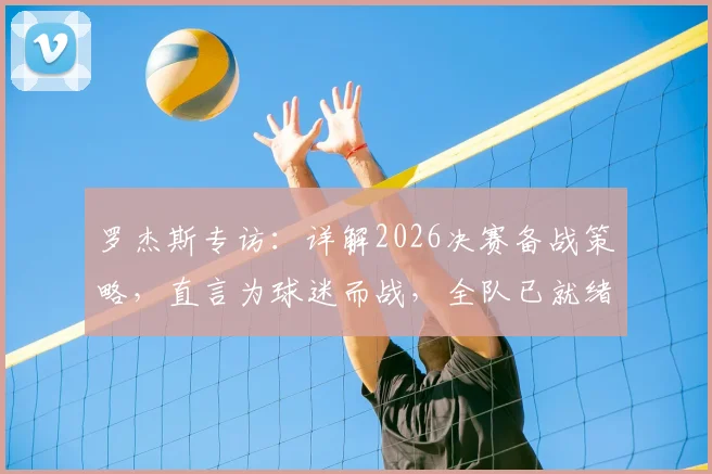 罗杰斯专访：详解2026决赛备战策略，直言为球迷而战，全队已就绪冲击冠军