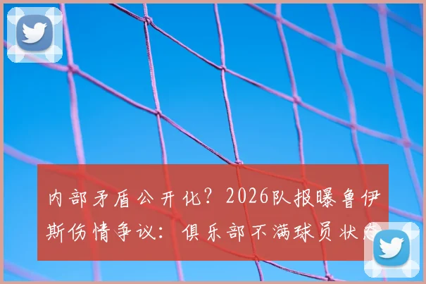 内部矛盾公开化？2026队报曝鲁伊斯伤情争议：俱乐部不满球员状态，但队内人士坚称其身体无恙