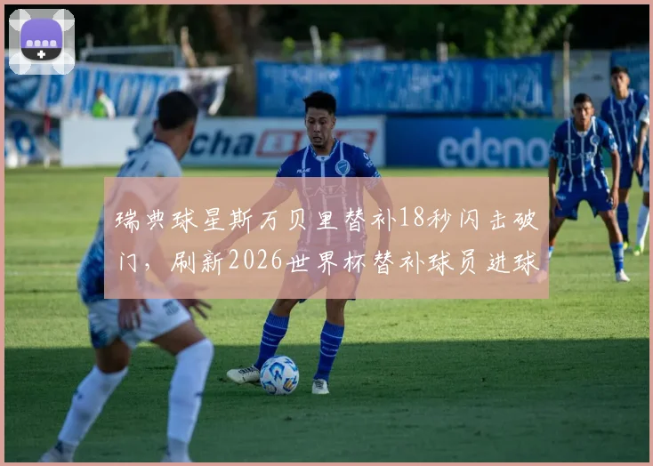瑞典球星斯万贝里替补18秒闪击破门，刷新2026世界杯替补球员进球速度纪录全回顾
