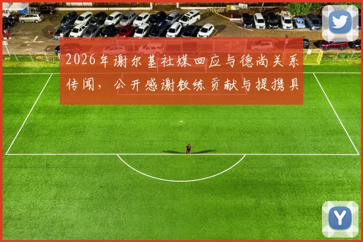 2026年谢尔基社媒回应与德尚关系传闻,公开感谢教练贡献与提携具体内容详解
