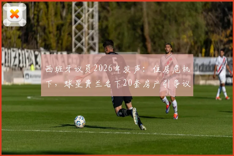 西班牙议员2026年发声：住房危机下，球星费兰名下20套房产引争议，直指国内炒房乱象
