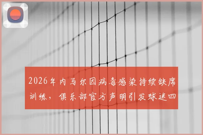 2026年内马尔因病毒感染持续缺席训练，俱乐部官方声明引发球迷四大疑问：具体病症、康复时间、过往伤情关联与球队态度解读